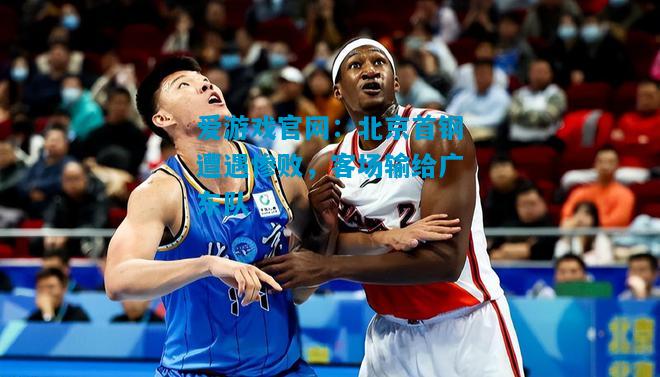 爱游戏官网:北京首钢遭遇惨败,客场输给广东队