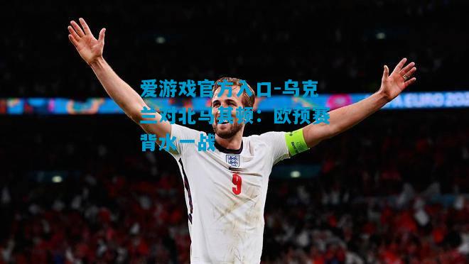 爱游戏官方入口-乌克兰对北马其顿:欧预赛背水一战