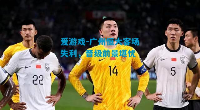 爱游戏-广州恒大客场失利,晋级前景堪忧