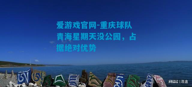 爱游戏官网-重庆球队青海星期天没公园,占据绝对优势