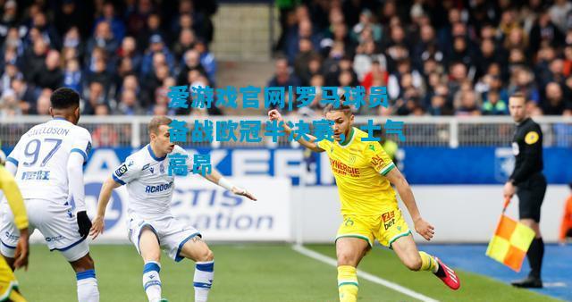 爱游戏官网|罗马球员备战欧冠半决赛,士气高昂