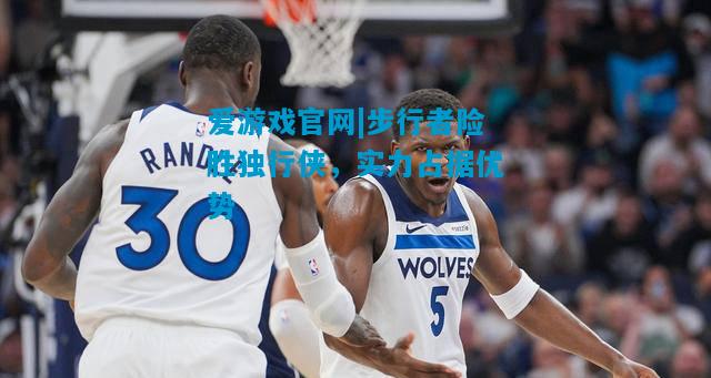 步行者险胜独行侠，实力占据优势