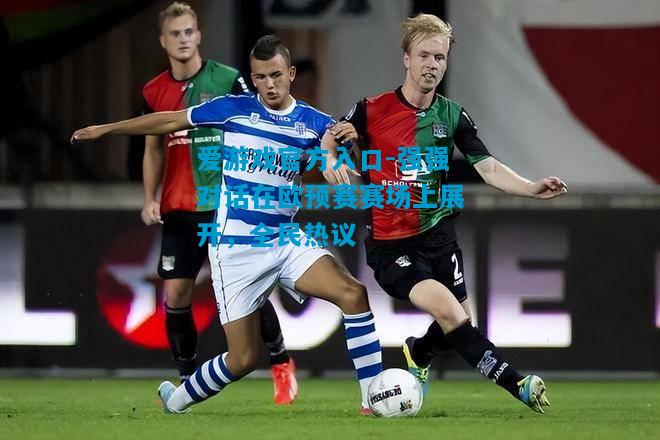 爱游戏官方入口-强强对话在欧预赛赛场上展开,全民热议