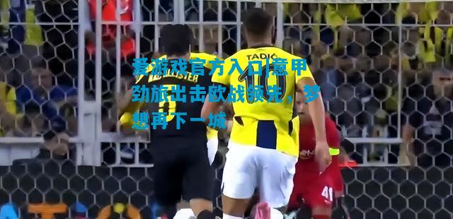 爱游戏官方入口|意甲劲旅出击欧战领先,梦想再下一城