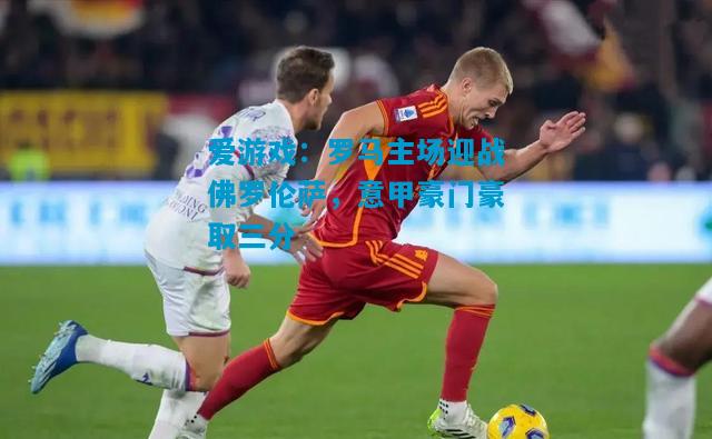 罗马主场迎战佛罗伦萨，意甲豪门豪取三分