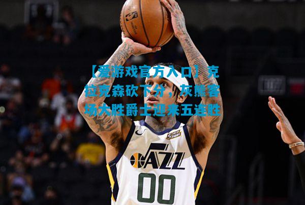 克拉克森砍下分，灰熊客场大胜爵士迎来五连胜