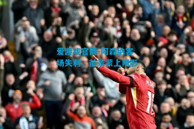 爱游戏官网-阿森纳客场失利,前景蒙上阴影