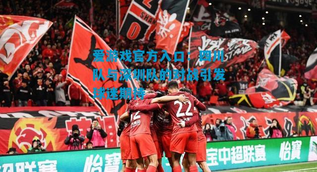 爱游戏官方入口:四川队与深圳队的对战引发球迷期待