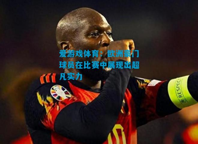 爱游戏体育:欧洲豪门球员在比赛中展现出超凡实力