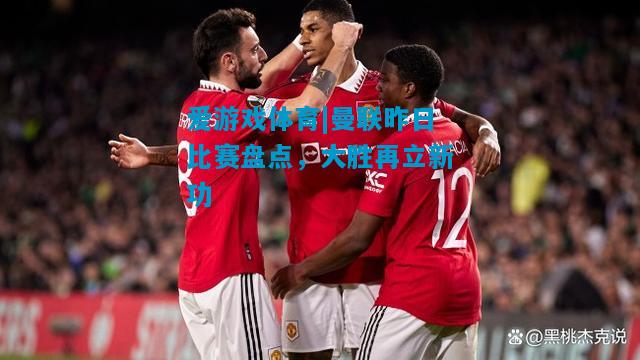 爱游戏体育|曼联昨日比赛盘点,大胜再立新功