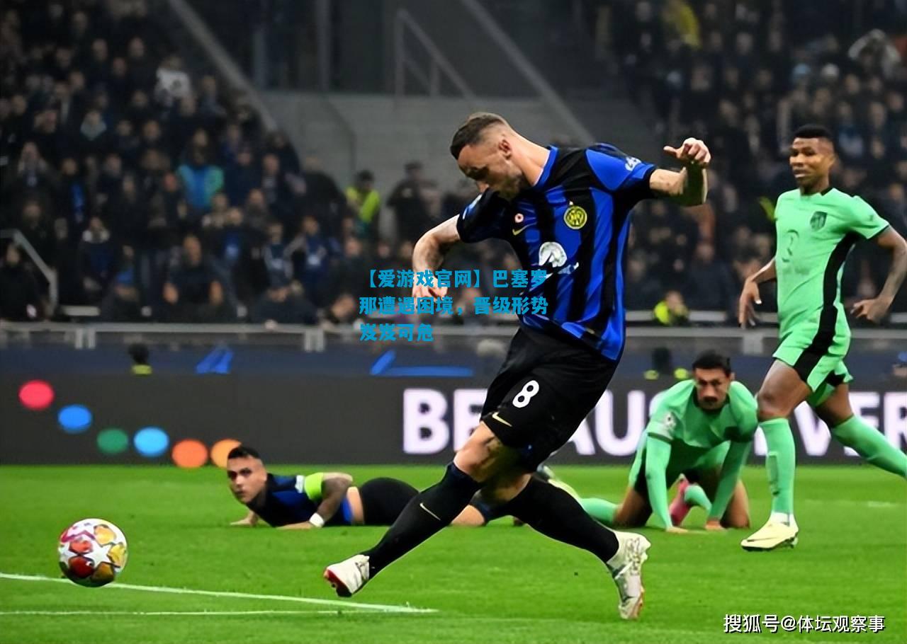 【爱游戏官网】巴塞罗那遭遇困境,晋级形势岌岌可危