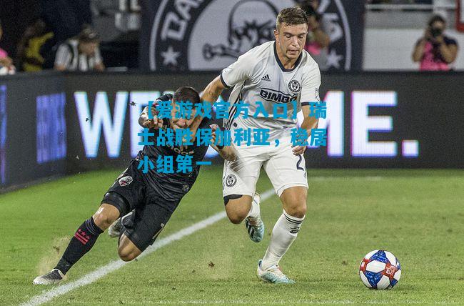 【爱游戏官方入口】瑞士战胜保加利亚,稳居小组第一