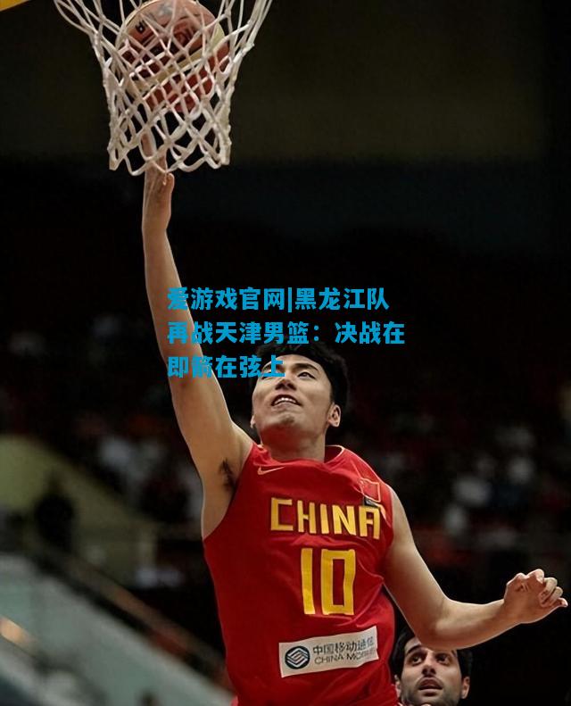 黑龙江队再战天津男篮：决战在即箭在弦上