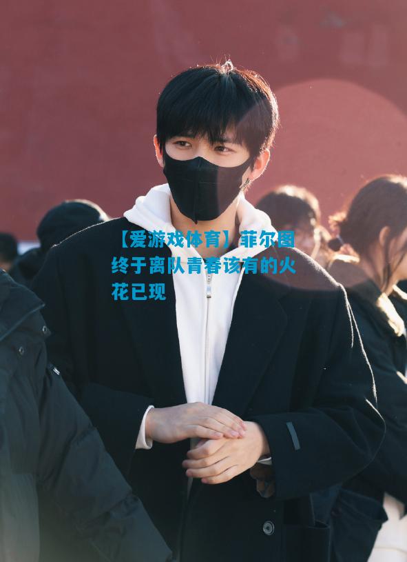 菲尔图终于离队青春该有的火花已现