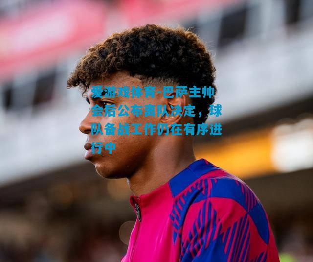 爱游戏体育-巴萨主帅会后公布离队决定,球队备战工作仍在有序进行中