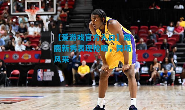 雄鹿新秀表现抢眼，舞场风采