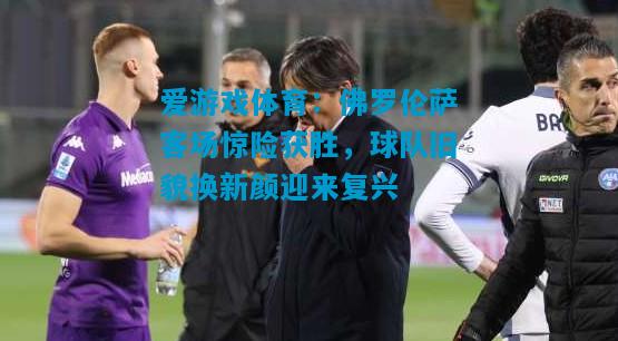 佛罗伦萨客场惊险获胜，球队旧貌换新颜迎来复兴