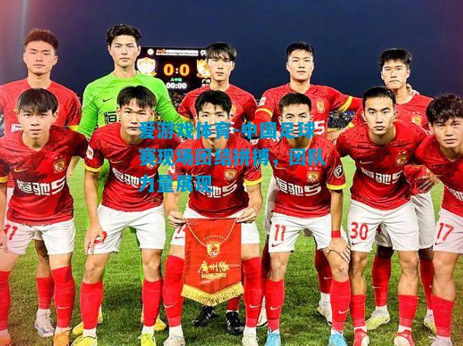 爱游戏体育-中国足球赛现场团结拼搏,团队力量展现