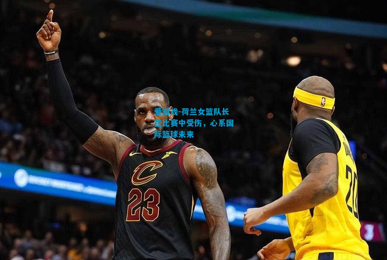 爱游戏-荷兰女篮队长在比赛中受伤,心系国际篮球未来