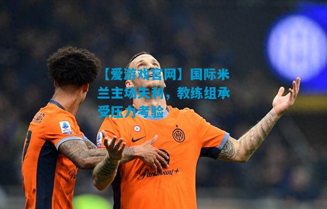 国际米兰主场失利，教练组承受压力考验