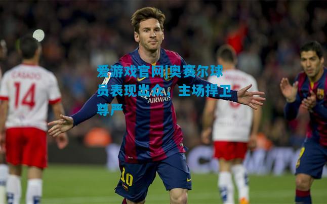 爱游戏官网|奥赛尔球员表现出众,主场捍卫尊严