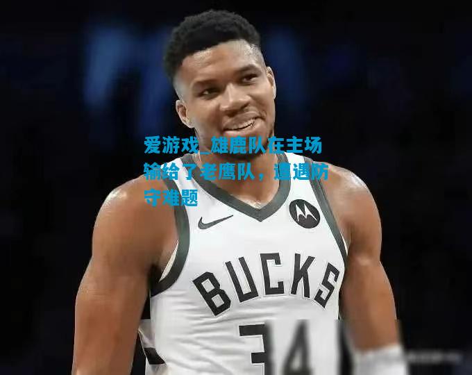 爱游戏_雄鹿队在主场输给了老鹰队,遭遇防守难题