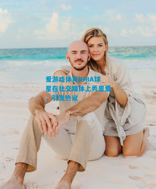 NBA球星在社交媒体上秀恩爱，引发热议
