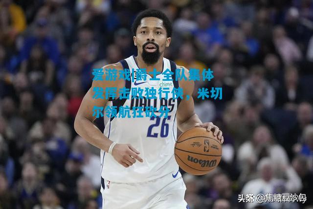 爵士全队集体发挥击败独行侠，米切尔领航狂砍分