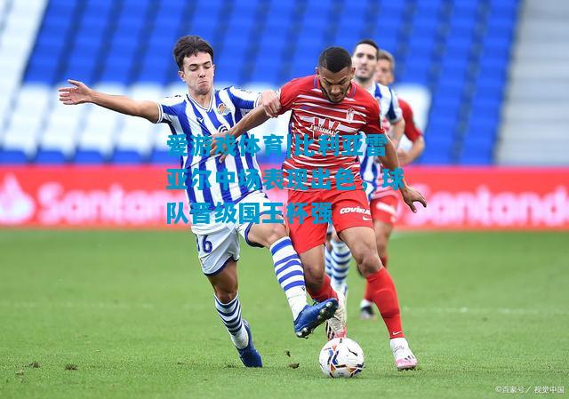 爱游戏体育|比利亚雷亚尔中场表现出色,球队晋级国王杯强