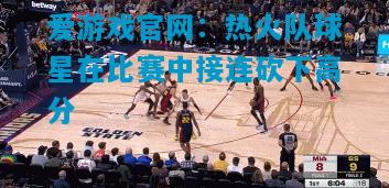 爱游戏官网:热火队球星在比赛中接连砍下高分